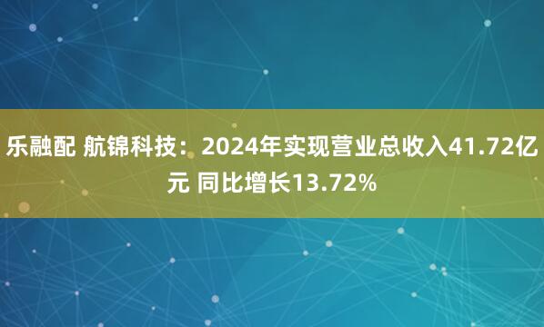 乐融配 航锦科技：2024年实现营业总收入41.72亿元 同比增长13.72%