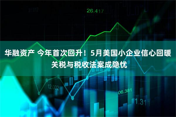 华融资产 今年首次回升!5月美国小企业信心回暖 关税与税收法案成隐忧