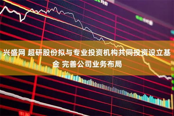 兴盛网 超研股份拟与专业投资机构共同投资设立基金 完善公司业务布局