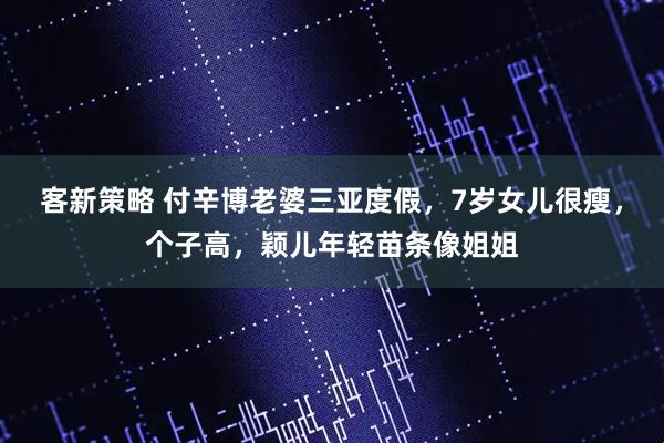 客新策略 付辛博老婆三亚度假,7岁女儿很瘦,个子高,颖儿年轻苗条像姐姐