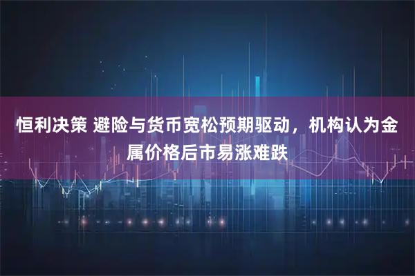 恒利决策 避险与货币宽松预期驱动，机构认为金属价格后市易涨难跌