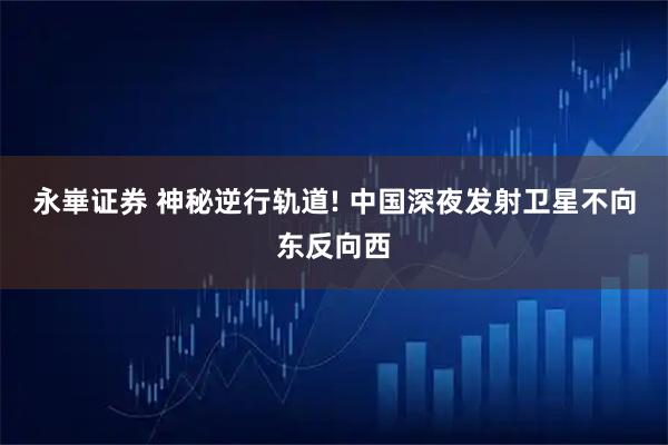永崋证券 神秘逆行轨道! 中国深夜发射卫星不向东反向西