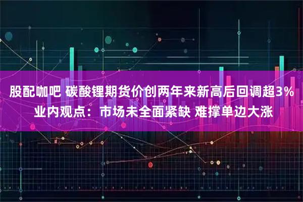 股配咖吧 碳酸锂期货价创两年来新高后回调超3% 业内观点：市场未全面紧缺 难撑单边大涨
