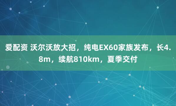 爱配资 沃尔沃放大招，纯电EX60家族发布，长4.8m，续航810km，夏季交付