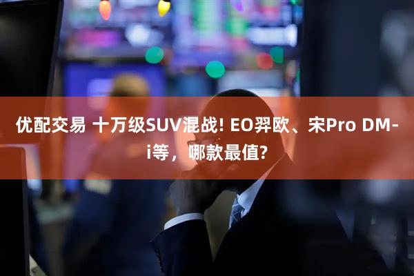 优配交易 十万级SUV混战! EO羿欧、宋Pro DM-i等，哪款最值?