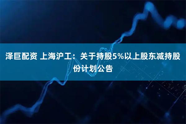 泽巨配资 上海沪工：关于持股5%以上股东减持股份计划公告