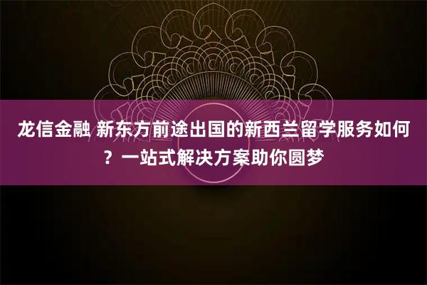 龙信金融 新东方前途出国的新西兰留学服务如何?一站式解决方案助你圆梦