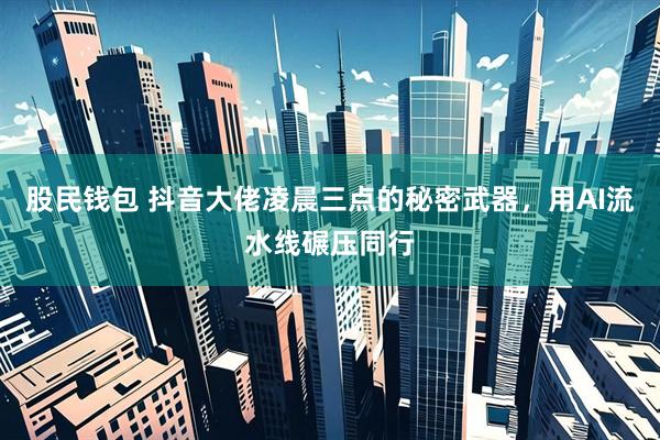 股民钱包 抖音大佬凌晨三点的秘密武器，用AI流水线碾压同行