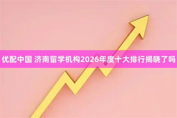 优配中国 济南留学机构2026年度十大排行揭晓了吗