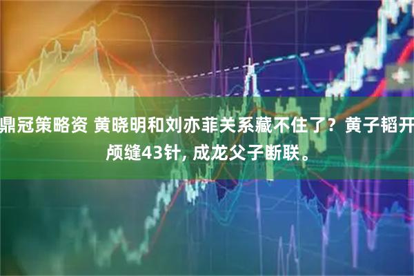 鼎冠策略资 黄晓明和刘亦菲关系藏不住了？黄子韬开颅缝43针, 成龙父子断联。