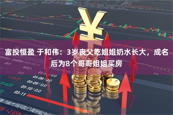 富投恒盈 于和伟：3岁丧父吃姐姐奶水长大，成名后为8个哥哥姐姐买房