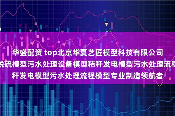 华盛配资 top北京华夏艺匠模型科技有限公司：节能环保模型烟气脱硫模型污水处理设备模型秸秆发电模型污水处理流程模型专业制造领航者