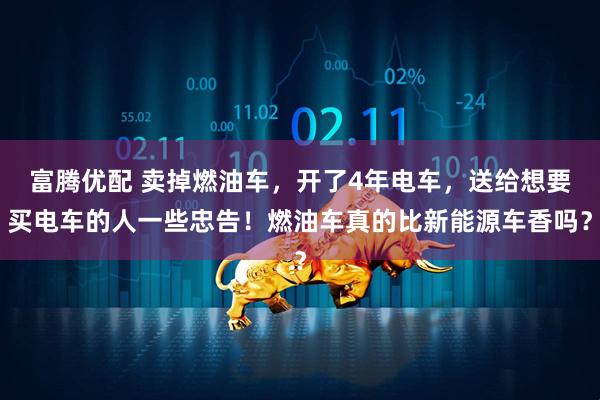 富腾优配 卖掉燃油车，开了4年电车，送给想要买电车的人一些忠告！燃油车真的比新能源车香吗？