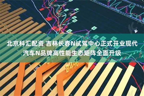 北京科汇配资 吉林长春N试驾中心正式开业现代汽车N品牌高性能生态矩阵全面升级