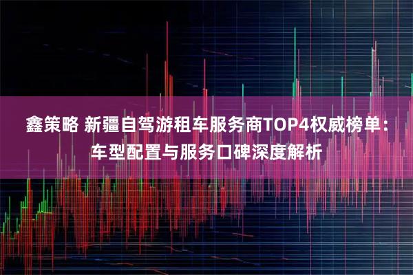 鑫策略 新疆自驾游租车服务商TOP4权威榜单：车型配置与服务口碑深度解析