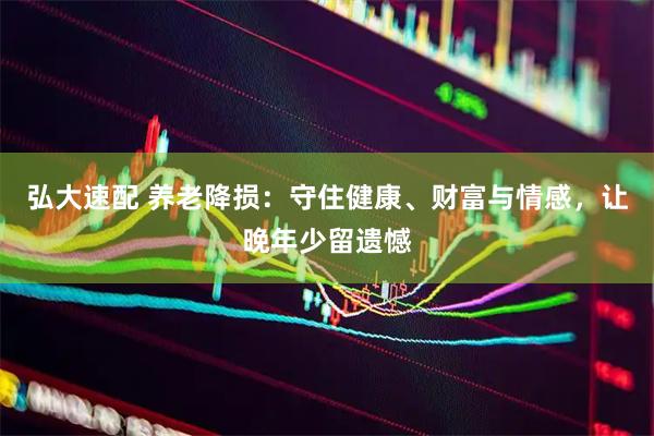 弘大速配 养老降损：守住健康、财富与情感，让晚年少留遗憾