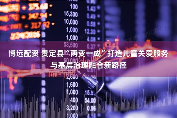 博远配资 贵定县“两变一成”打造儿童关爱服务与基层治理融合新路径