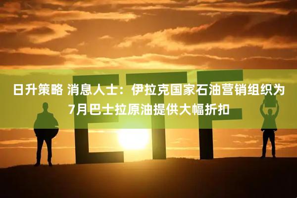 日升策略 消息人士：伊拉克国家石油营销组织为7月巴士拉原油提供大幅折扣